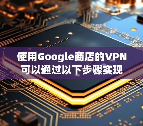 使用Google商店的VPN可以通过以下步骤实现