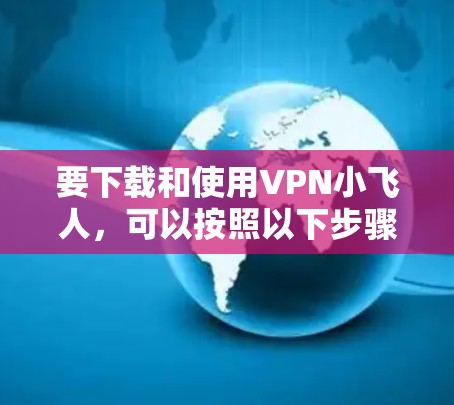 要下载和使用VPN小飞人,可以按照以下步骤进行